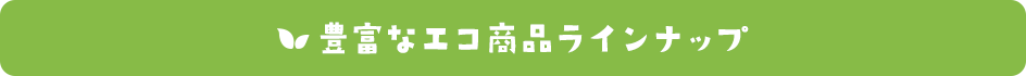 豊富なエコ商品ラインナップ